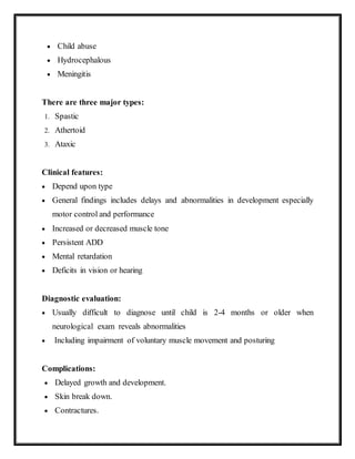  Child abuse
 Hydrocephalous
 Meningitis
There are three major types:
1. Spastic
2. Athertoid
3. Ataxic
Clinical features:
 Depend upon type
 General findings includes delays and abnormalities in development especially
motor control and performance
 Increased or decreased muscle tone
 Persistent ADD
 Mental retardation
 Deficits in vision or hearing
Diagnostic evaluation:
 Usually difficult to diagnose until child is 2-4 months or older when
neurological exam reveals abnormalities
 Including impairment of voluntary muscle movement and posturing
Complications:
 Delayed growth and development.
 Skin break down.
 Contractures.
 