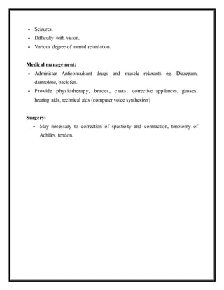  Seizures.
 Difficulty with vision.
 Various degree of mental retardation.
Medical management:
 Administer Anticonvulsant drugs and muscle relaxants eg. Diazepam,
dantrolene, baclofen.
 Provide physiotherapy, braces, casts, corrective appliances, glasses,
hearing aids, technical aids (computer voice synthesizer)
Surgery:
 May necessary to correction of spastioity and contraction, tenotomy of
Achilles tendon.
 