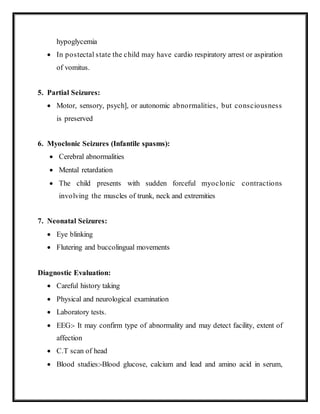hypoglycemia
 In postectal state the child may have cardio respiratory arrest or aspiration
of vomitus.
5. Partial Seizures:
 Motor, sensory, psych], or autonomic abnormalities, but consciousness
is preserved
6. Myoclonic Seizures (Infantile spasms):
 Cerebral abnormalities
 Mental retardation
 The child presents with sudden forceful myoclonic contractions
involving the muscles of trunk, neck and extremities
7. Neonatal Seizures:
 Eye blinking
 Flutering and buccolingual movements
Diagnostic Evaluation:
 Careful history taking
 Physical and neurological examination
 Laboratory tests.
 EEG:- It may confirm type of abnormality and may detect facility, extent of
affection
 C.T scan of head
 Blood studies:-Blood glucose, calcium and lead and amino acid in serum,
 