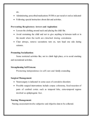 etc.
 Administering prescribed medications IV/IM or per rectal or oral as indicated
 Following special instruction about diet and activities.
Preventing Respiratory Arrest and Aspiration:
 Loosen the clothing around neck and placing the child flat.
 Avoid restraining the child and not to give anything in between teeth or in
the mouth when the teeth are clenched during convulsions
 Clear airways, remove secreations turn on, turn head one side during
seizures.
Promoting Socialization:
Some restricted activities like, not to climb high place, or to avoid smoking
and recreational activities.
Strengthening Self Esteem:
Promoting independence in self care and family counseling.
Surgical Management:
 Neurosurgery is indicated in some cases of convulsive disorders
 Possible surgical interventions include corpus colostomy, focal resection of
parts of cerebral cortex such as temporal lobe, extra-temporal regions
involved as epileptogenic foci.
Nursing Management:
Nursing assessment involve subjective and objective data to be collected.
 