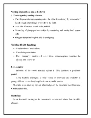 Nursing Interventions are as Follows:
1. Ensuring safety during seizures
 Providepreventive measures to protect the child from injury by removal of
hand objects sharp things or toys from the child.
 Side rails of the bed or crib to be padded.
 Removing of pharyngeal secreations by suctioning and turning head to one
side
 Oxygen therapy to be given and all emergency
Providing Health Teaching:
 Continuation of medications
 Care during convulsion
 Diet therapy, restricted activities, misconception regarding the
disease and follow up.
2. Meningitis
Infection of the central nervous system is fairly common in paediatric
period.
Acute bacterial meningitis, a major cause of morbidity and mortality in
young children, occurs both in epidemic and sporadic pattern.
Meningitis is an acute or chronic inflammation of the meningeal membrane and
Cerebrospinal fluid.
Incidence:
Acute bacterial meningitis is common in neonate and infants than the older
children.
 