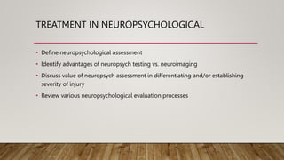 TREATMENT IN NEUROPSYCHOLOGICAL
• Define neuropsychological assessment
• Identify advantages of neuropsych testing vs. neuroimaging
• Discuss value of neuropsych assessment in differentiating and/or establishing
severity of injury
• Review various neuropsychological evaluation processes
 