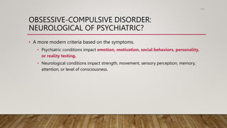 OBSESSIVE-COMPULSIVE DISORDER:
NEUROLOGICAL OF PSYCHIATRIC?
• A more modern criteria based on the symptoms.
• Psychiatric conditions impact emotion, motivation, social behaviors, personality,
or reality testing.
• Neurological conditions impact strength, movement, sensory perception, memory,
attention, or level of consciousness.
105
 