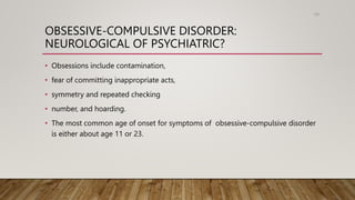 OBSESSIVE-COMPULSIVE DISORDER:
NEUROLOGICAL OF PSYCHIATRIC?
• Obsessions include contamination,
• fear of committing inappropriate acts,
• symmetry and repeated checking
• number, and hoarding.
• The most common age of onset for symptoms of obsessive-compulsive disorder
is either about age 11 or 23.
106
 