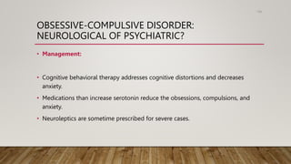 OBSESSIVE-COMPULSIVE DISORDER:
NEUROLOGICAL OF PSYCHIATRIC?
• Management:
• Cognitive behavioral therapy addresses cognitive distortions and decreases
anxiety.
• Medications than increase serotonin reduce the obsessions, compulsions, and
anxiety.
• Neuroleptics are sometime prescribed for severe cases.
108
 