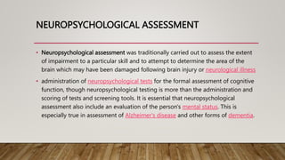 NEUROPSYCHOLOGICAL ASSESSMENT
• Neuropsychological assessment was traditionally carried out to assess the extent
of impairment to a particular skill and to attempt to determine the area of the
brain which may have been damaged following brain injury or neurological illness
• administration of neuropsychological tests for the formal assessment of cognitive
function, though neuropsychological testing is more than the administration and
scoring of tests and screening tools. It is essential that neuropsychological
assessment also include an evaluation of the person's mental status. This is
especially true in assessment of Alzheimer's disease and other forms of dementia.
 