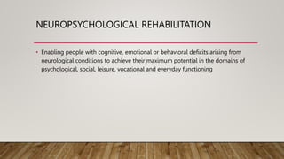NEUROPSYCHOLOGICAL REHABILITATION
• Enabling people with cognitive, emotional or behavioral deficits arising from
neurological conditions to achieve their maximum potential in the domains of
psychological, social, leisure, vocational and everyday functioning
 