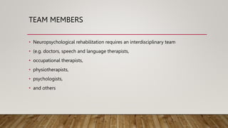 TEAM MEMBERS
• Neuropsychological rehabilitation requires an interdisciplinary team
• (e.g. doctors, speech and language therapists,
• occupational therapists,
• physiotherapists,
• psychologists,
• and others
 