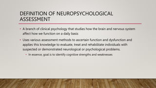 DEFINITION OF NEUROPSYCHOLOGICAL
ASSESSMENT
• A branch of clinical psychology that studies how the brain and nervous system
affect how we function on a daily basis
• Uses various assessment methods to ascertain function and dysfunction and
applies this knowledge to evaluate, treat and rehabilitate individuals with
suspected or demonstrated neurological or psychological problems.
• In essence, goal is to identify cognitive strengths and weaknesses
 