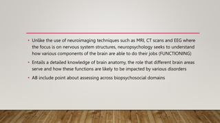 • Unlike the use of neuroimaging techniques such as MRI, CT scans and EEG where
the focus is on nervous system structures, neuropsychology seeks to understand
how various components of the brain are able to do their jobs (FUNCTIONING)
• Entails a detailed knowledge of brain anatomy, the role that different brain areas
serve and how these functions are likely to be impacted by various disorders
• AB include point about assessing across biopsychosocial domains
 
