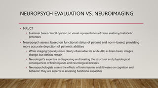 NEUROPSYCH EVALUATION VS. NEUROIMAGING
• MRI/CT
• Examiner bases clinical opinion on visual representation of brain anatomy/metabolic
processes
• Neuropsych assess. based on functional status of patient and norm-based, providing
more accurate depiction of patient’s abilities
• While imaging typically more clearly observable for acute ABI, as brain heals, images
change, but deficits remain
• Neurologist's expertise is diagnosing and treating the structural and physiological
consequences of brain injuries and neurological illnesses.
• Neuropsychologists assess the effects of brain injuries and illnesses on cognition and
behavior; they are experts in assessing functional capacities
 