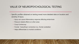 VALUE OF NEUROPSYCHOLOGICAL TESTING
• Specific profiles obtained on testing reveal more detailed data on location and
severity of injury
• Injury can cause inflammatory response affecting whole brain
• Pressure-related affects on other areas
• Coup-Contrecoup
• Frontal- “everything” connection (i.e., frontal-cerebellar)
• Helps differentiate co-morbid conditions
 