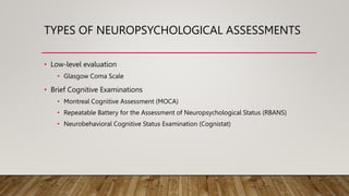 TYPES OF NEUROPSYCHOLOGICAL ASSESSMENTS
• Low-level evaluation
• Glasgow Coma Scale
• Brief Cognitive Examinations
• Montreal Cognitive Assessment (MOCA)
• Repeatable Battery for the Assessment of Neuropsychological Status (RBANS)
• Neurobehavioral Cognitive Status Examination (Cognistat)
 