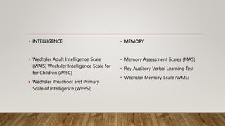 • INTELLIGENCE
• Wechsler Adult Intelligence Scale
(WAIS) Wechsler Intelligence Scale for
for Children (WISC)
• Wechsler Preschool and Primary
Scale of Intelligence (WPPSI)
• MEMORY
• Memory Assessment Scales (MAS)
• Rey Auditory Verbal Learning Test
• Wechsler Memory Scale (WMS)
 