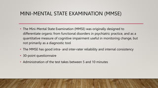 MINI-MENTAL STATE EXAMINATION (MMSE)
• The Mini-Mental State Examination (MMSE) was originally designed to
differentiate organic from functional disorders in psychiatric practice, and as a
quantitative measure of cognitive impairment useful in monitoring change, but
not primarily as a diagnostic tool
• The MMSE has good intra- and inter-rater reliability and internal consistency
• 30-point questionnaire
• Administration of the test takes between 5 and 10 minutes
 