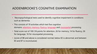 ADDENBROOKE'S COGNITIVE EXAMINATION
• Neuropsychological tests used to identify cognitive impairment in conditions
such as dementia.
• This consists of 19 activities which test five cognitive
domains: attention, memory, fluency, language and visuospatial processing.
• Total score out of 100 (18 points for attention, 26 for memory, 14 for fluency, 26
for language, 16 for visuospatial processing
• (score of 88 and above is considered normal; below 83 is abnormal; and between
83 and 87 is inconclusive)
 