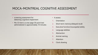 MOCA-MONTREAL COGNITIVE ASSESSMENT
• screening assessment for
detecting cognitive impairment
• Mo-CA test is a one-page 30-point test
administered in approximately 10 minutes
• It assess:
1. Orientation
2. Short-term memory/delayed recall
3. Executive function/visuospatial ability
4. Language abilities
5. Abstraction
6. Animal naming
7. Attention
8. Clock drawing
 
