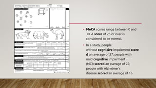 • MoCA scores range between 0 and
30. A score of 26 or over is
considered to be normal.
• In a study, people
without cognitive impairment score
d an average of 27; people with
mild cognitive impairment
(MCI) scored an average of 22;
people with Alzheimer's
disease scored an average of 16
 