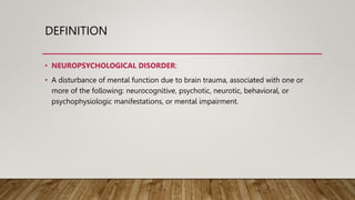 DEFINITION
• NEUROPSYCHOLOGICAL DISORDER:
• A disturbance of mental function due to brain trauma, associated with one or
more of the following: neurocognitive, psychotic, neurotic, behavioral, or
psychophysiologic manifestations, or mental impairment.
 