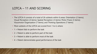 LOTCA – 11 AND SCORING
• The LOTCA-II consists of a total of 26 subtests within 6 areas: Orientation (2 items);
Visual Perception (4 items); Spatial Perception (3 items); Motor Praxis (3 items);
Visuomotor Organization (7 items); and Thinking Operations (7 items).
• Most subtests of the LOTCA are scored from 1 to 4, where:
• 1 = Patient fails to perform the task
• 2 = Patient is able to perform part of the task
• 3 = Patient is able to perform most of the task
• 4 = Patient demonstrates good performance of the task
 