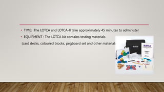 • TIME: The LOTCA and LOTCA-II take approximately 45 minutes to administer
• EQUIPMENT : The LOTCA kit contains testing materials
(card decks, coloured blocks, pegboard set and other materials)
 