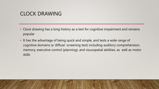 CLOCK DRAWING
• Clock drawing has a long history as a test for cognitive impairment and remains
popular
• It has the advantage of being quick and simple, and tests a wide range of
cognitive domains (a ‘diffuse’ screening test) including auditory comprehension,
memory, executive control (planning), and visuospatial abilities, as well as motor
skills
 