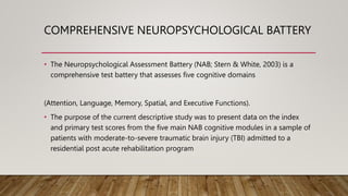 COMPREHENSIVE NEUROPSYCHOLOGICAL BATTERY
• The Neuropsychological Assessment Battery (NAB; Stern & White, 2003) is a
comprehensive test battery that assesses five cognitive domains
(Attention, Language, Memory, Spatial, and Executive Functions).
• The purpose of the current descriptive study was to present data on the index
and primary test scores from the five main NAB cognitive modules in a sample of
patients with moderate-to-severe traumatic brain injury (TBI) admitted to a
residential post acute rehabilitation program
 