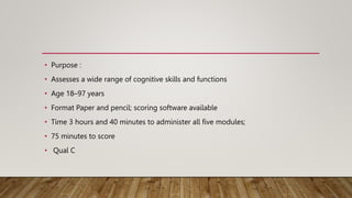 • Purpose :
• Assesses a wide range of cognitive skills and functions
• Age 18–97 years
• Format Paper and pencil; scoring software available
• Time 3 hours and 40 minutes to administer all five modules;
• 75 minutes to score
• Qual C
 