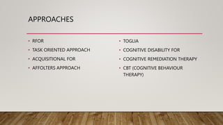 APPROACHES
• RFOR
• TASK ORIENTED APPROACH
• ACQUISITIONAL FOR
• AFFOLTERS APPROACH
• TOGLIA
• COGNITIVE DISABILITY FOR
• COGNITIVE REMEDIATION THERAPY
• CBT (COGNITIVE BEHAVIOUR
THERAPY)
 