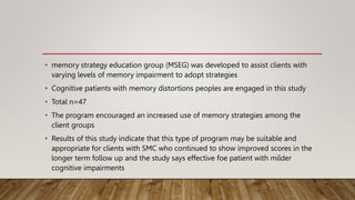 • memory strategy education group (MSEG) was developed to assist clients with
varying levels of memory impairment to adopt strategies
• Cognitive patients with memory distortions peoples are engaged in this study
• Total n=47
• The program encouraged an increased use of memory strategies among the
client groups
• Results of this study indicate that this type of program may be suitable and
appropriate for clients with SMC who continued to show improved scores in the
longer term follow up and the study says effective foe patient with milder
cognitive impairments
 