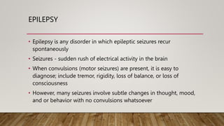EPILEPSY
• Epilepsy is any disorder in which epileptic seizures recur
spontaneously
• Seizures - sudden rush of electrical activity in the brain
• When convulsions (motor seizures) are present, it is easy to
diagnose; include tremor, rigidity, loss of balance, or loss of
consciousness
• However, many seizures involve subtle changes in thought, mood,
and or behavior with no convulsions whatsoever
 