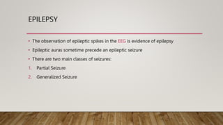 EPILEPSY
• The observation of epileptic spikes in the EEG is evidence of epilepsy
• Epileptic auras sometime precede an epileptic seizure
• There are two main classes of seizures:
1. Partial Seizure
2. Generalized Seizure
 