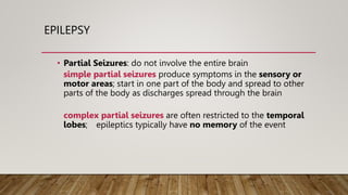 EPILEPSY
• Partial Seizures: do not involve the entire brain
simple partial seizures produce symptoms in the sensory or
motor areas; start in one part of the body and spread to other
parts of the body as discharges spread through the brain
complex partial seizures are often restricted to the temporal
lobes; epileptics typically have no memory of the event
 