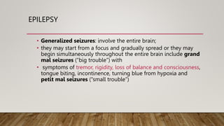 EPILEPSY
• Generalized seizures: involve the entire brain;
• they may start from a focus and gradually spread or they may
begin simultaneously throughout the entire brain include grand
mal seizures (“big trouble”) with
• symptoms of tremor, rigidity, loss of balance and consciousness,
tongue biting, incontinence, turning blue from hypoxia and
petit mal seizures (“small trouble”)
 