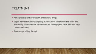 TREATMENT
• Anti-epileptic (anticonvulsant, antiseizure) drugs
• Vagus nerve stimulator(surgically placed under the skin on the chest and
electrically stimulates the nerve that runs through your neck. This can help
prevent seizures)
• Brain surgery(Very Rarely)
 