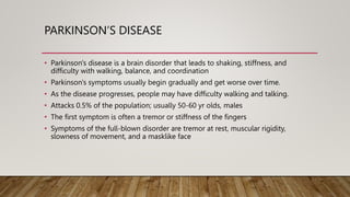 PARKINSON’S DISEASE
• Parkinson's disease is a brain disorder that leads to shaking, stiffness, and
difficulty with walking, balance, and coordination
• Parkinson's symptoms usually begin gradually and get worse over time.
• As the disease progresses, people may have difficulty walking and talking.
• Attacks 0.5% of the population; usually 50-60 yr olds, males
• The first symptom is often a tremor or stiffness of the fingers
• Symptoms of the full-blown disorder are tremor at rest, muscular rigidity,
slowness of movement, and a masklike face
 