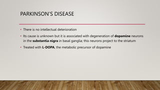 PARKINSON’S DISEASE
• There is no intellectual deterioration
• Its cause is unknown but it is associated with degeneration of dopamine neurons
in the substantia nigra in basal ganglia; this neurons project to the striatum
• Treated with L-DOPA, the metabolic precursor of dopamine
 