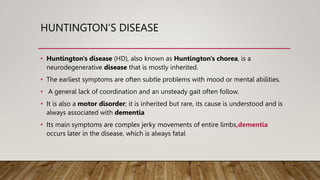 HUNTINGTON’S DISEASE
• Huntington's disease (HD), also known as Huntington's chorea, is a
neurodegenerative disease that is mostly inherited.
• The earliest symptoms are often subtle problems with mood or mental abilities.
• A general lack of coordination and an unsteady gait often follow.
• It is also a motor disorder; it is inherited but rare, its cause is understood and is
always associated with dementia
• Its main symptoms are complex jerky movements of entire limbs,dementia
occurs later in the disease, which is always fatal
 