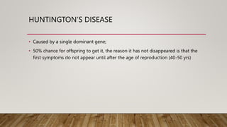 HUNTINGTON’S DISEASE
• Caused by a single dominant gene;
• 50% chance for offspring to get it, the reason it has not disappeared is that the
first symptoms do not appear until after the age of reproduction (40-50 yrs)
 
