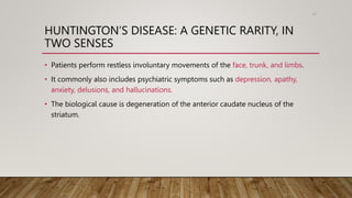 HUNTINGTON’S DISEASE: A GENETIC RARITY, IN
TWO SENSES
• Patients perform restless involuntary movements of the face, trunk, and limbs.
• It commonly also includes psychiatric symptoms such as depression, apathy,
anxiety, delusions, and hallucinations.
• The biological cause is degeneration of the anterior caudate nucleus of the
striatum.
61
 