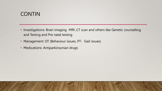 CONTIN
• Investigations: Brain imaging -MRI ,CT scan and others like Genetic counselling
and Testing and Pre natal testing
• Management: OT (Behaviour issues, PT- Gait issues)
• Medications: Antiparkinsonian drugs
 