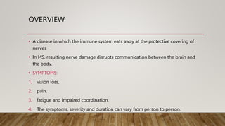 OVERVIEW
• A disease in which the immune system eats away at the protective covering of
nerves
• In MS, resulting nerve damage disrupts communication between the brain and
the body.
• SYMPTOMS:
1. vision loss,
2. pain,
3. fatigue and impaired coordination.
4. The symptoms, severity and duration can vary from person to person.
 