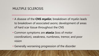 MULTIPLE SCLEROSIS
• A disease of the CNS myelin; breakdown of myelin leads
to breakdown of associated axons; development of areas
of hard scar tissue throughout the CNS
• Common symptoms are ataxia (loss of motor
coordination), weakness, numbness, tremor, and poor
vision
• Generally worsening progression of the disorder
 