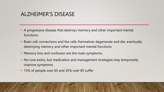 ALZHEIMER’S DISEASE
• A progressive disease that destroys memory and other important mental
functions.
• Brain cell connections and the cells themselves degenerate and die, eventually
destroying memory and other important mental functions.
• Memory loss and confusion are the main symptoms.
• No cure exists, but medication and management strategies may temporarily
improve symptoms.
• 15% of people over 65 and 35% over 85 suffer
 