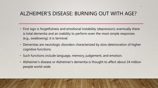 ALZHEIMER’S DISEASE: BURNING OUT WITH AGE?
• First sign is forgetfulness and emotional instability (depression); eventually there
is total dementia and an inability to perform even the most simple responses
(e.g., swallowing); it is terminal
• Dementias are neurologic disorders characterized by slow deterioration of higher
cognitive functions.
• Such functions include language, memory, judgement, and emotion.
• Alzheimer’s disease or Alzheimer’s dementia is thought to affect about 24 million
people world-wide.
70
 