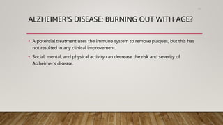 ALZHEIMER’S DISEASE: BURNING OUT WITH AGE?
• A potential treatment uses the immune system to remove plaques, but this has
not resulted in any clinical improvement.
• Social, mental, and physical activity can decrease the risk and severity of
Alzheimer’s disease.
75
 