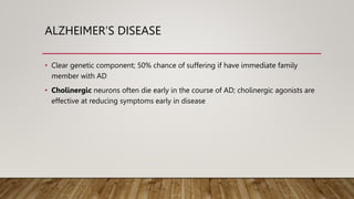 ALZHEIMER’S DISEASE
• Clear genetic component; 50% chance of suffering if have immediate family
member with AD
• Cholinergic neurons often die early in the course of AD; cholinergic agonists are
effective at reducing symptoms early in disease
 