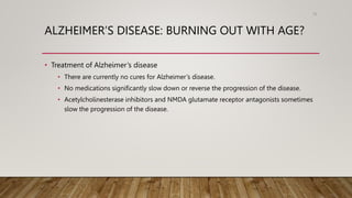 ALZHEIMER’S DISEASE: BURNING OUT WITH AGE?
• Treatment of Alzheimer’s disease
• There are currently no cures for Alzheimer’s disease.
• No medications significantly slow down or reverse the progression of the disease.
• Acetylcholinesterase inhibitors and NMDA glutamate receptor antagonists sometimes
slow the progression of the disease.
78
 