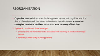 REORGANIZATION
• Cognitive reserve is important in the apparent recovery of cognitive function
that is often observed; this seems to be due to the adoption of alternative
strategies to solve a problem, rather than true recovery of function
• 2 general conclusions have emerged:
• Small lesions are more likely to be associated with recovery of function than large
lesions
• Recovery is more likely in young patients
 