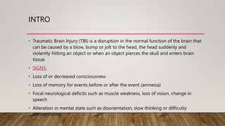 INTRO
• Traumatic Brain Injury (TBI) is a disruption in the normal function of the brain that
can be caused by a blow, bump or jolt to the head, the head suddenly and
violently hitting an object or when an object pierces the skull and enters brain
tissue.
• SIGNS:
• Loss of or decreased consciousness
• Loss of memory for events before or after the event (amnesia)
• Focal neurological deficits such as muscle weakness, loss of vision, change in
speech
• Alteration in mental state such as disorientation, slow thinking or difficulty
concentrating
 